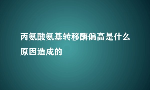 丙氨酸氨基转移酶偏高是什么原因造成的