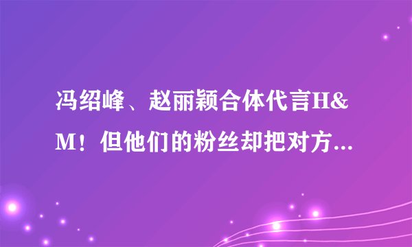 冯绍峰、赵丽颖合体代言H&M！但他们的粉丝却把对方P掉了？
