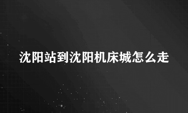 沈阳站到沈阳机床城怎么走