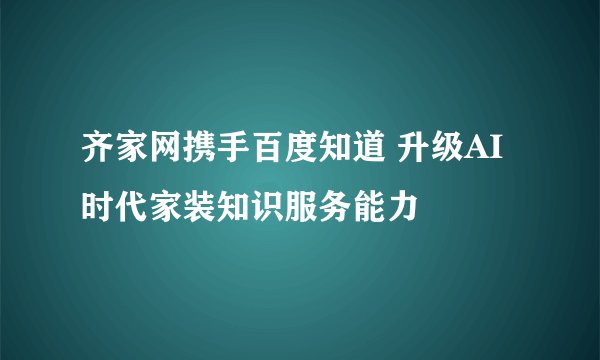齐家网携手百度知道 升级AI时代家装知识服务能力
