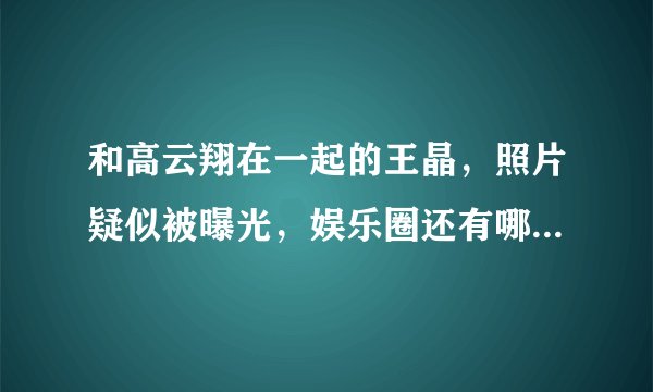 和高云翔在一起的王晶，照片疑似被曝光，娱乐圈还有哪些叫王晶的