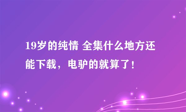 19岁的纯情 全集什么地方还能下载，电驴的就算了！