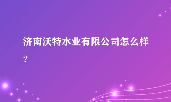 济南沃特水业有限公司怎么样？