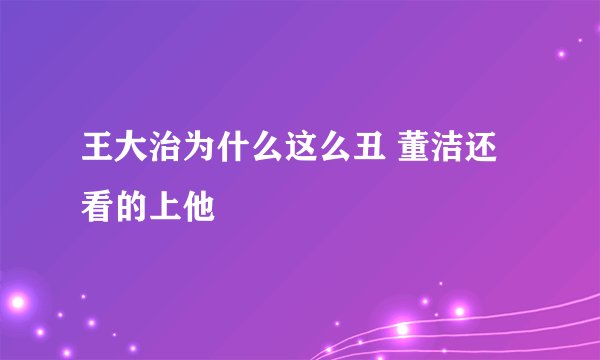 王大治为什么这么丑 董洁还看的上他