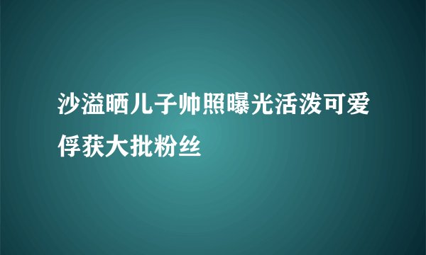 沙溢晒儿子帅照曝光活泼可爱俘获大批粉丝
