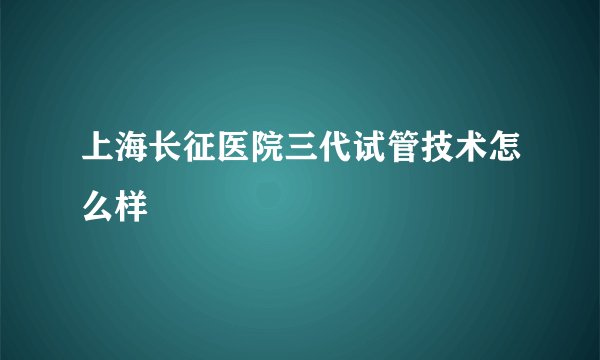 上海长征医院三代试管技术怎么样