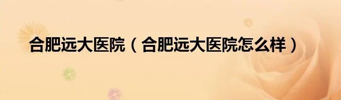 合肥远大医院（合肥远大医院怎么样）