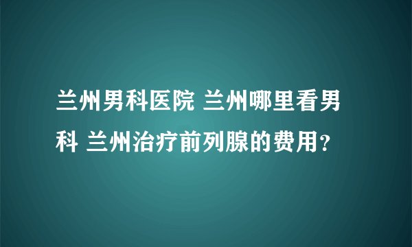 兰州男科医院 兰州哪里看男科 兰州治疗前列腺的费用？