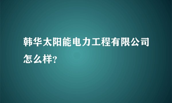 韩华太阳能电力工程有限公司怎么样？