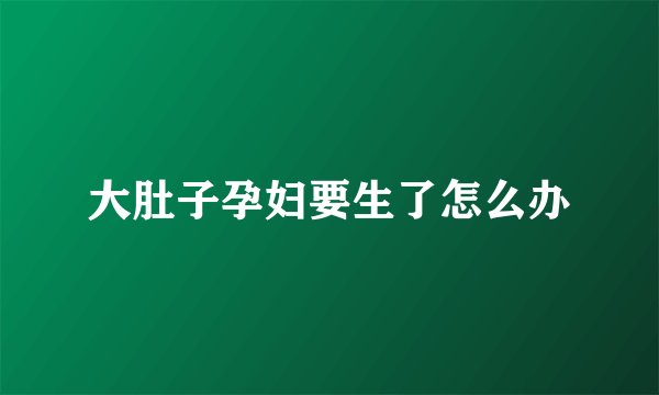 大肚子孕妇要生了怎么办