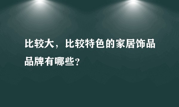 比较大，比较特色的家居饰品品牌有哪些？