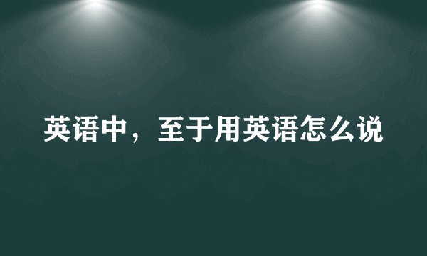 英语中，至于用英语怎么说