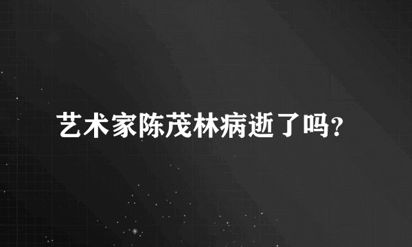 艺术家陈茂林病逝了吗？