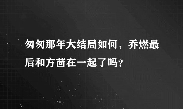 匆匆那年大结局如何，乔燃最后和方茴在一起了吗？
