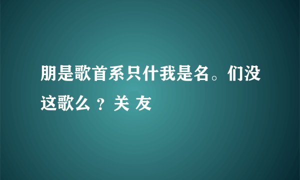 朋是歌首系只什我是名。们没这歌么 ?关 友