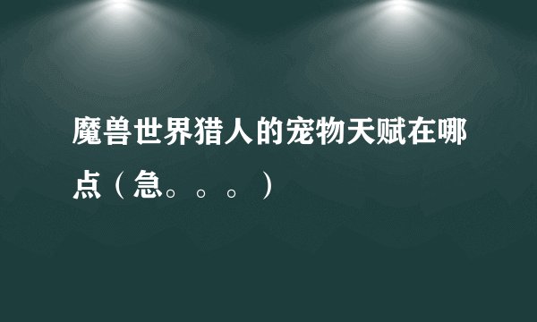 魔兽世界猎人的宠物天赋在哪点（急。。。）