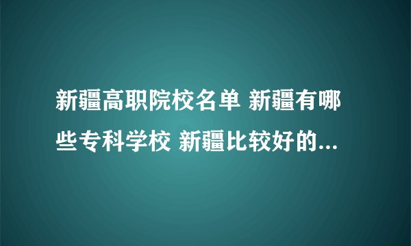新疆高职院校名单 新疆有哪些专科学校 新疆比较好的大专院校
