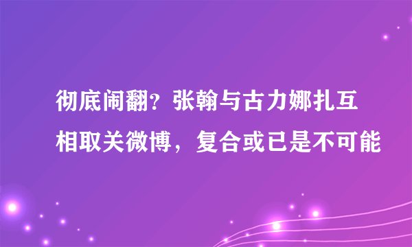 彻底闹翻？张翰与古力娜扎互相取关微博，复合或已是不可能