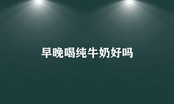 早晚喝纯牛奶好吗
