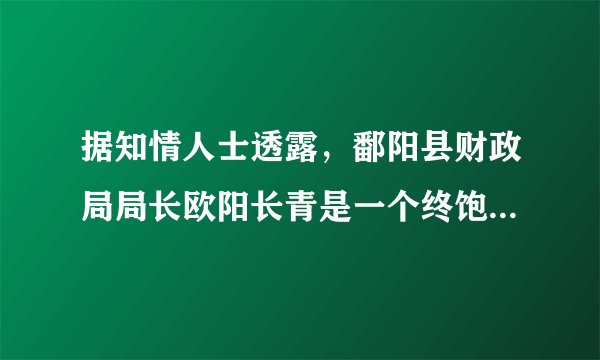 据知情人士透露，鄱阳县财政局局长欧阳长青是一个终饱私囊的人，自己住豪宅，儿子开名车，开大酒店，杀过