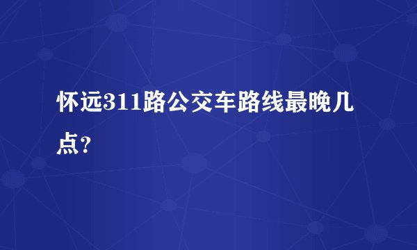怀远311路公交车路线最晚几点？