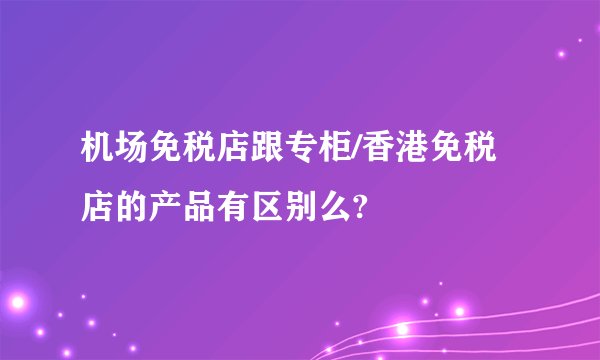 机场免税店跟专柜/香港免税店的产品有区别么?