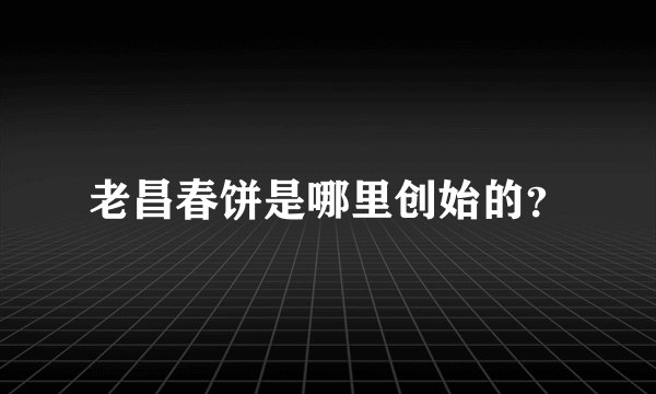 老昌春饼是哪里创始的？