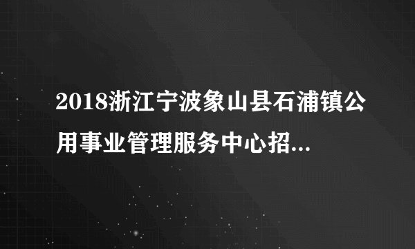 2018浙江宁波象山县石浦镇公用事业管理服务中心招聘高层次人才1人公告