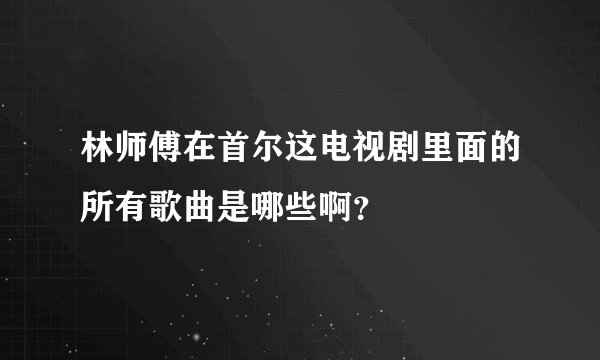 林师傅在首尔这电视剧里面的所有歌曲是哪些啊？