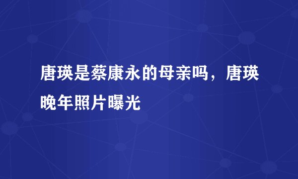 唐瑛是蔡康永的母亲吗，唐瑛晚年照片曝光