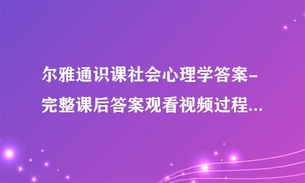 尔雅通识课社会心理学答案-完整课后答案观看视频过程中弹出的问题及答案记录亲自鉴定