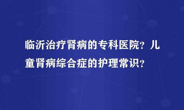 临沂治疗肾病的专科医院?儿童肾病综合症的护理常识?