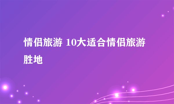 情侣旅游 10大适合情侣旅游胜地