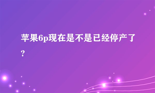 苹果6p现在是不是已经停产了?