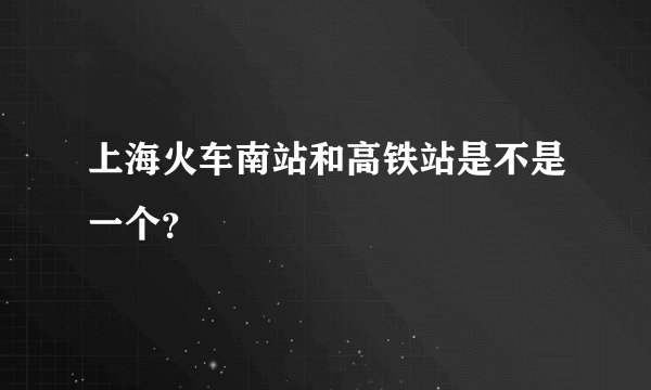 上海火车南站和高铁站是不是一个？