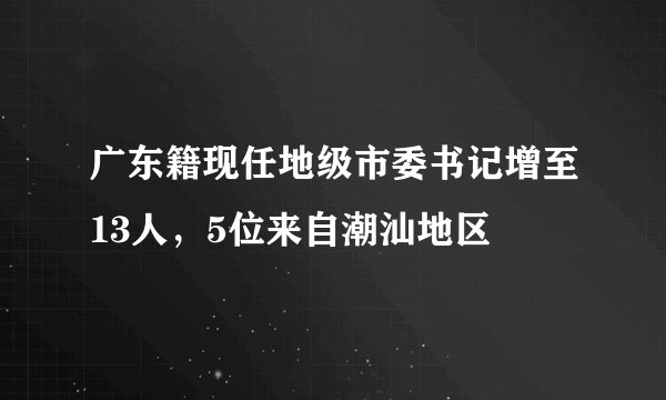广东籍现任地级市委书记增至13人，5位来自潮汕地区