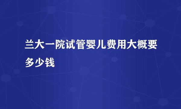 兰大一院试管婴儿费用大概要多少钱