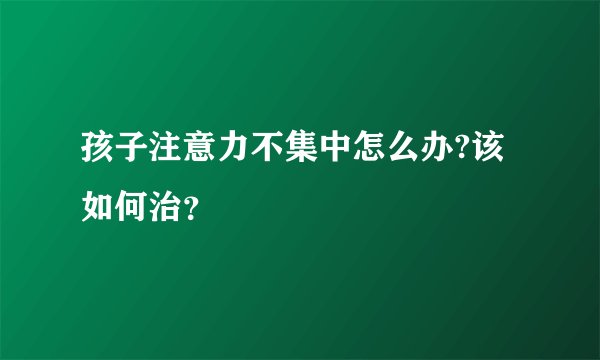 孩子注意力不集中怎么办?该如何治？