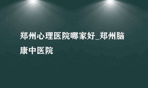 郑州心理医院哪家好_郑州脑康中医院