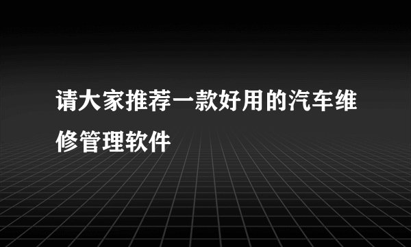 请大家推荐一款好用的汽车维修管理软件