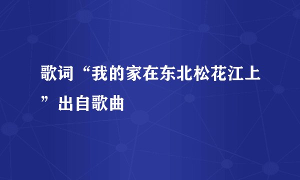 歌词“我的家在东北松花江上”出自歌曲