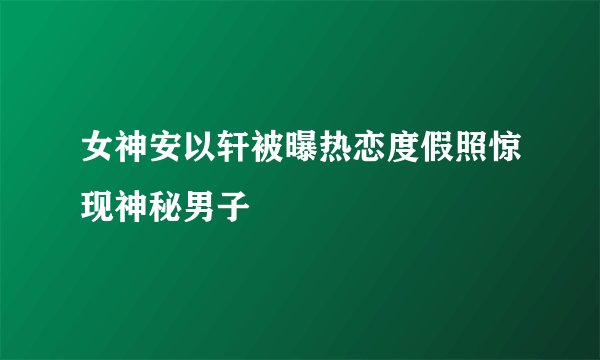 女神安以轩被曝热恋度假照惊现神秘男子