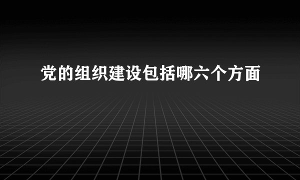 党的组织建设包括哪六个方面