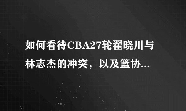 如何看待CBA27轮翟晓川与林志杰的冲突，以及篮协的判罚？