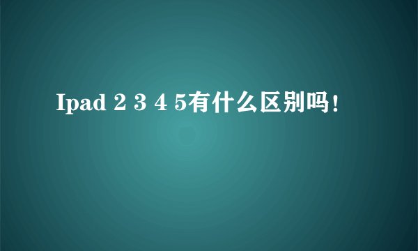 Ipad 2 3 4 5有什么区别吗！