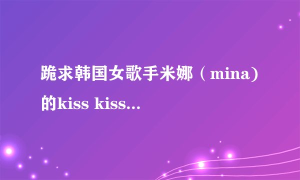 跪求韩国女歌手米娜（mina)的kiss kiss歌曲的歌词！！