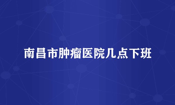 南昌市肿瘤医院几点下班