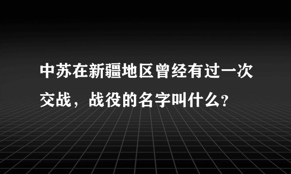 中苏在新疆地区曾经有过一次交战，战役的名字叫什么？