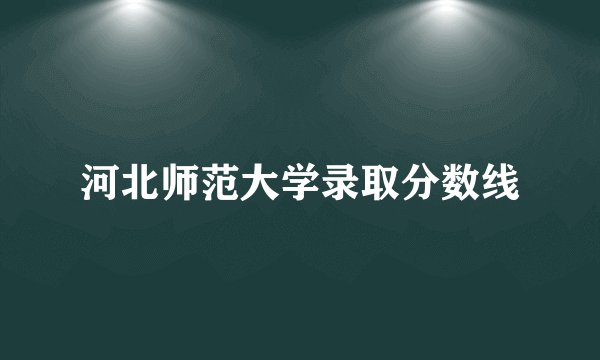 河北师范大学录取分数线