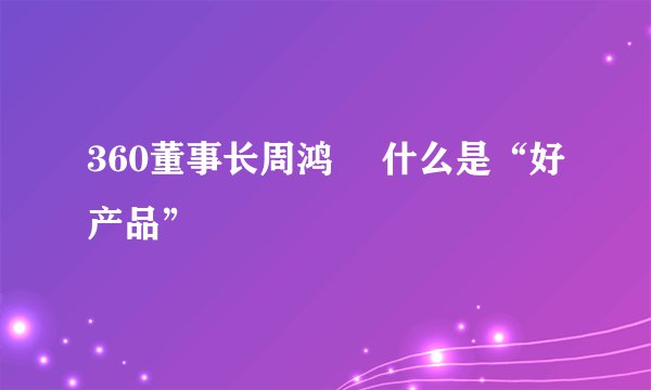 360董事长周鸿祎 什么是“好产品”